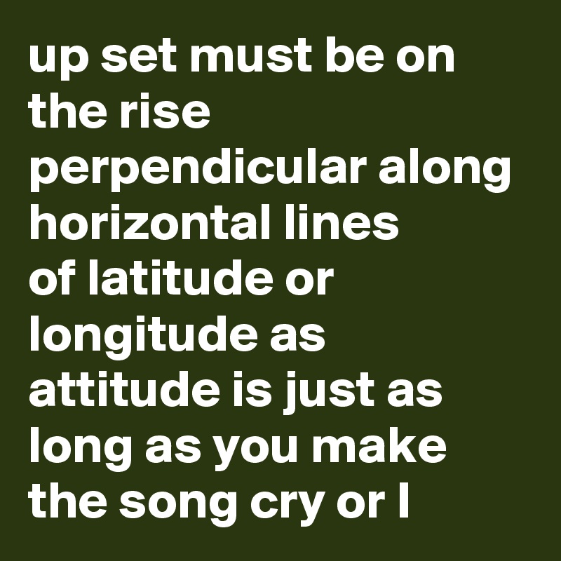 up set must be on the rise perpendicular along horizontal lines
of latitude or longitude as attitude is just as long as you make the song cry or I