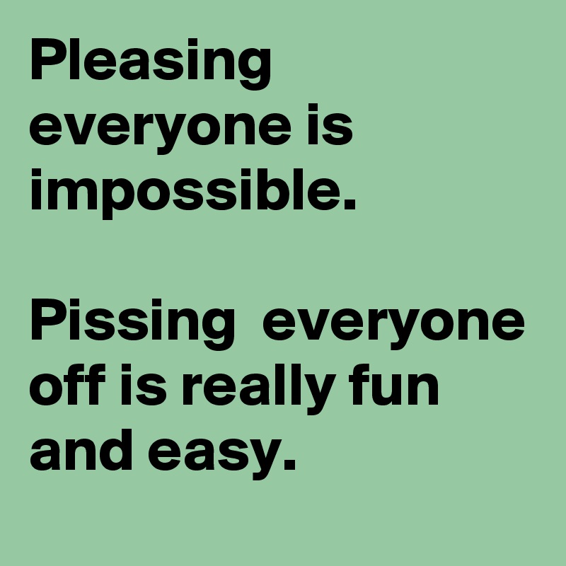 Pleasing everyone is impossible. 

Pissing  everyone off is really fun and easy. 
