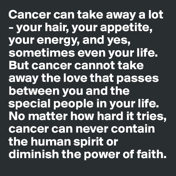 Cancer can take away a lot - your hair, your appetite, your energy, and yes, sometimes even your life. But cancer cannot take away the love that passes between you and the special people in your life. No matter how hard it tries, cancer can never contain the human spirit or diminish the power of faith.  