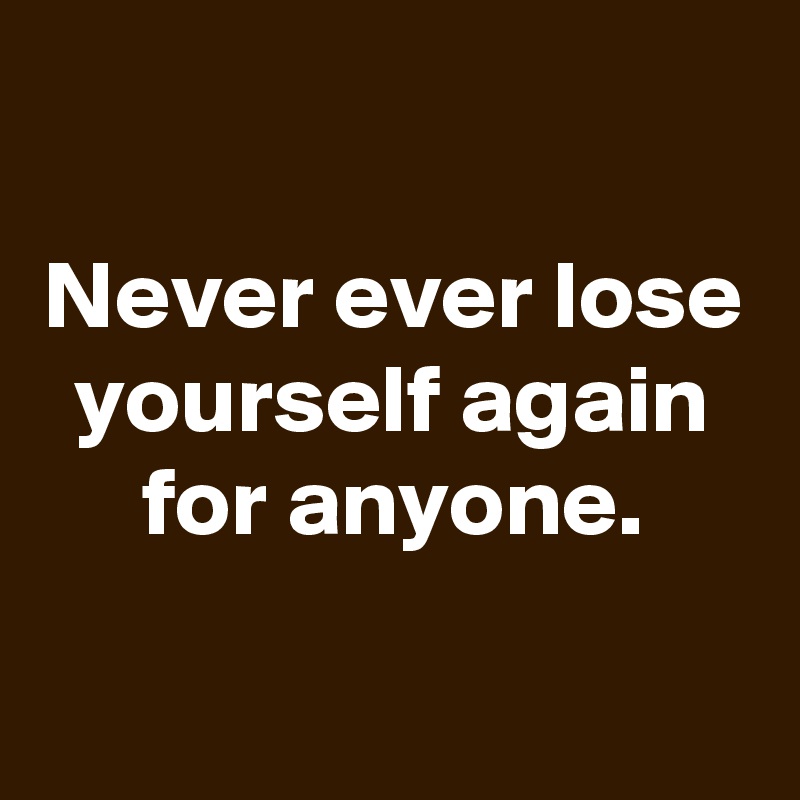 

Never ever lose yourself again for anyone.
