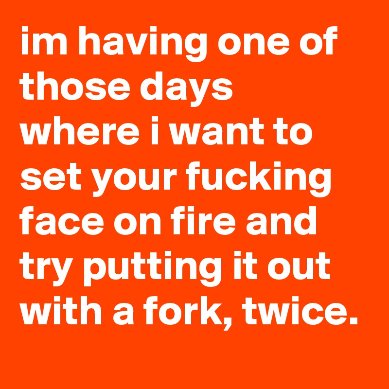 im having one of those days where i want to set your fucking face on fire and try putting it out with a fork, twice.