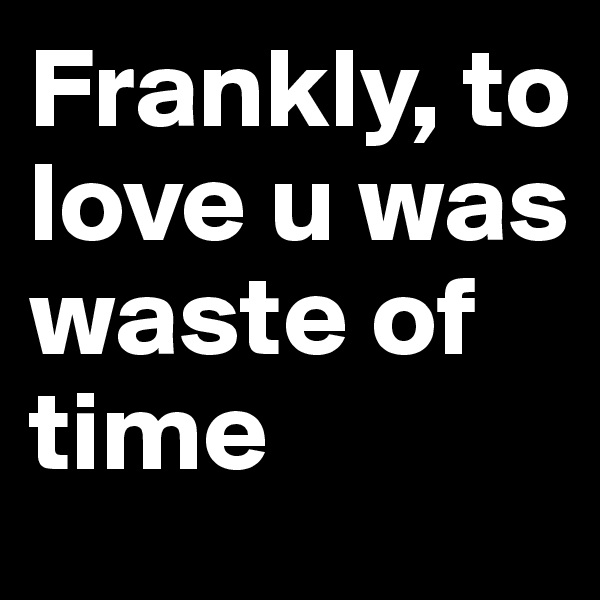 Frankly, to love u was waste of time