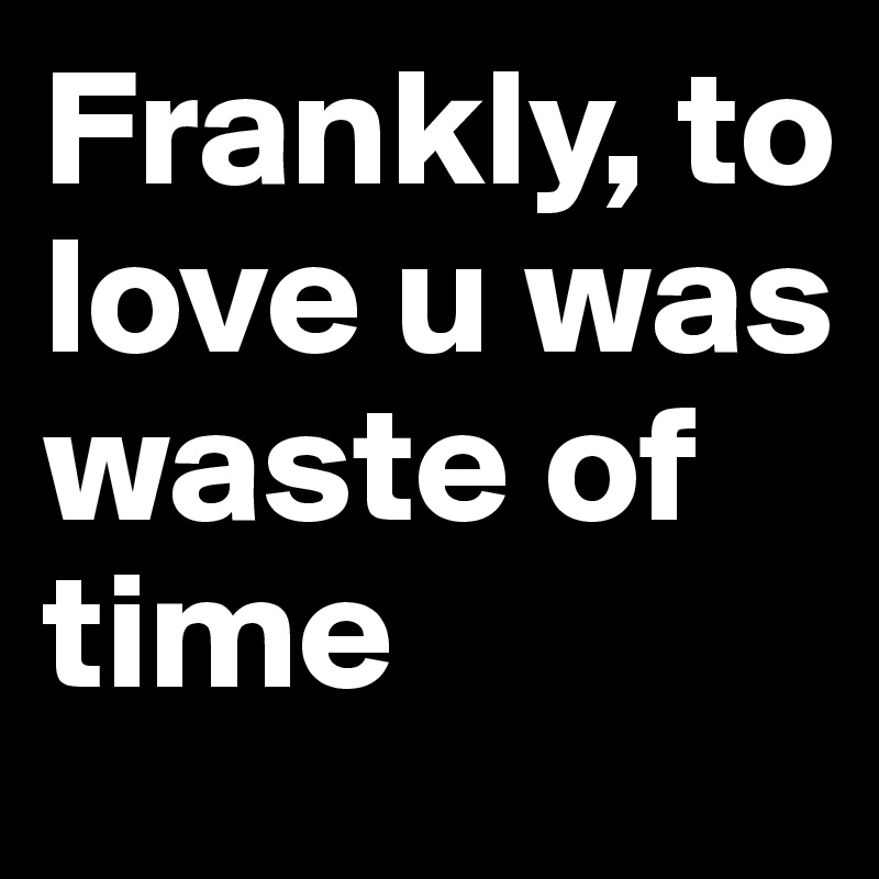 Frankly, to love u was waste of time