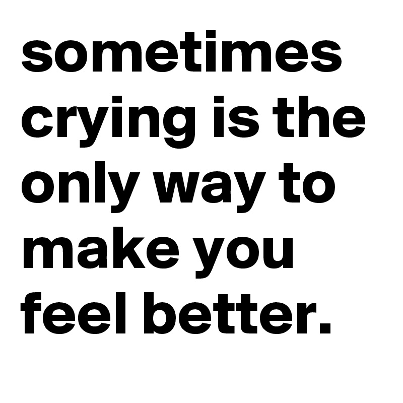 sometimes crying is the only way to make you feel better.