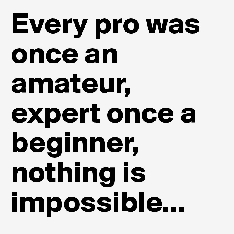 Every pro was once an amateur, expert once a beginner, nothing is impossible...