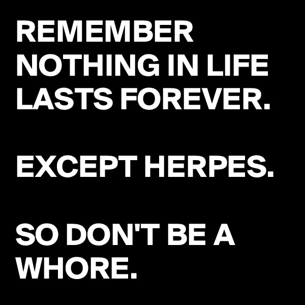 REMEMBER
NOTHING IN LIFE LASTS FOREVER.

EXCEPT HERPES.

SO DON'T BE A WHORE.