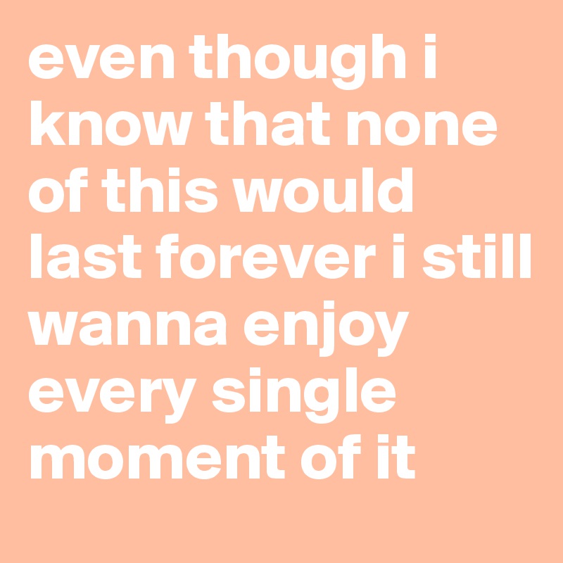 even though i know that none of this would last forever i still wanna enjoy every single moment of it 