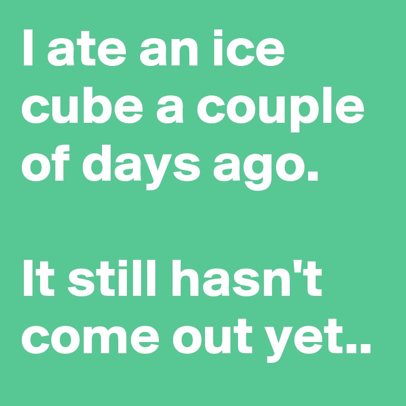 I ate an ice cube a couple of days ago.

It still hasn't come out yet..