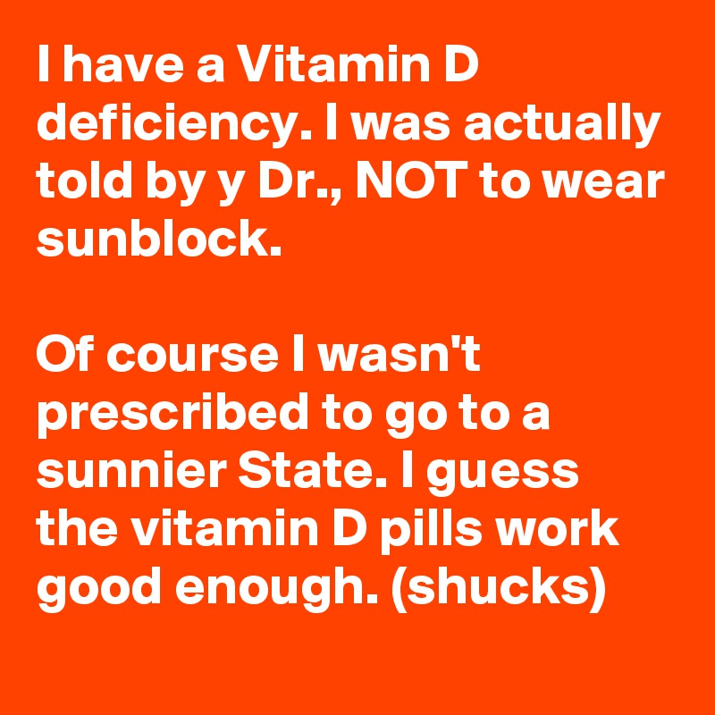 I have a Vitamin D deficiency. I was actually told by y Dr., NOT to wear sunblock.

Of course I wasn't prescribed to go to a sunnier State. I guess the vitamin D pills work good enough. (shucks)
 