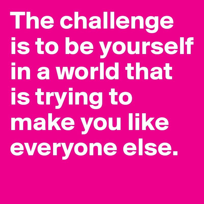 The challenge is to be yourself in a world that is trying to make you like everyone else. 
