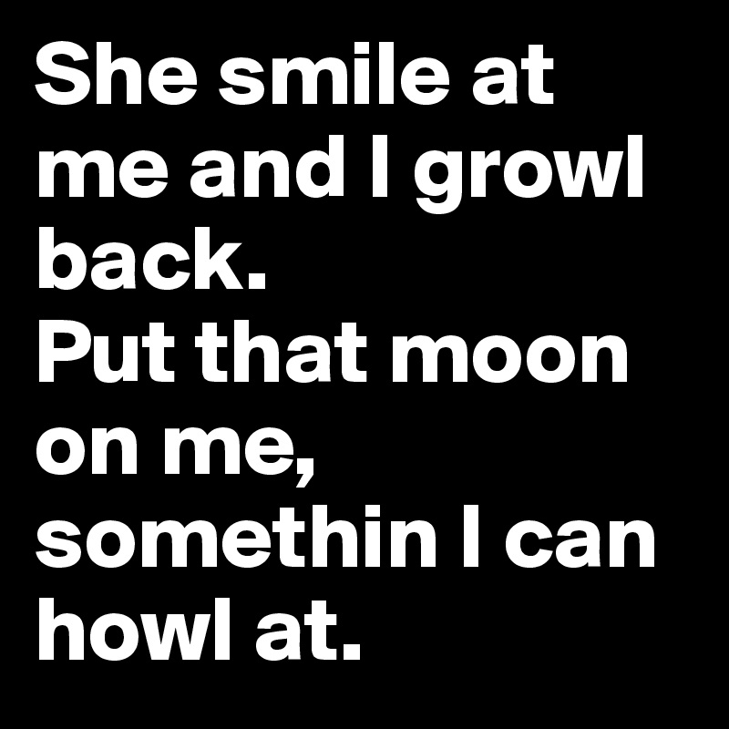 She smile at me and I growl back.
Put that moon on me, somethin I can howl at.