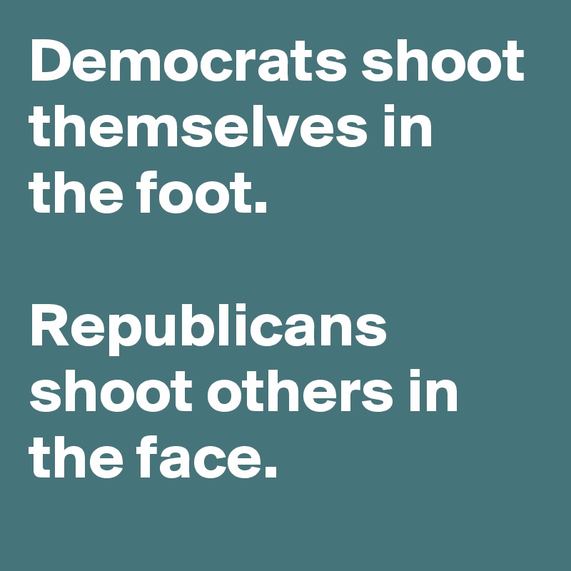 Democrats shoot themselves in the foot.

Republicans shoot others in the face.