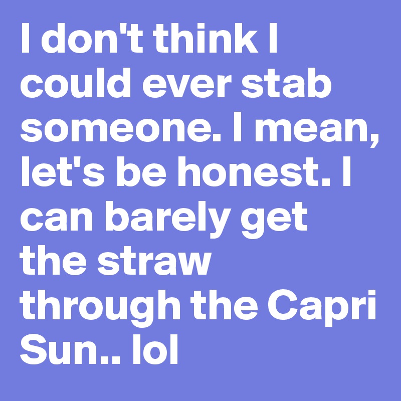 I don't think I could ever stab someone. I mean, let's be honest. I can barely get the straw through the Capri Sun.. lol 