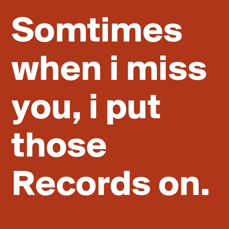 Somtimes when i miss you, i put those Records on.