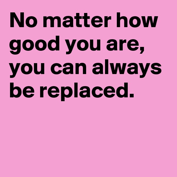 No matter how good you are, 
you can always be replaced.

