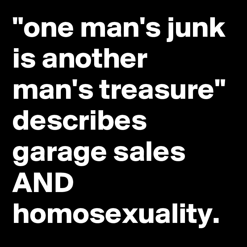 "one man's junk is another man's treasure" describes garage sales AND homosexuality.