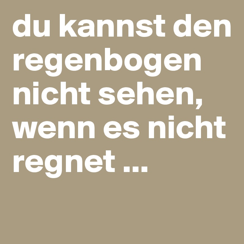 du kannst den regenbogen nicht sehen, wenn es nicht regnet ... 

