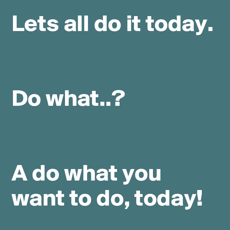 Lets all do it today.


Do what..?


A do what you want to do, today!