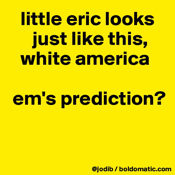    little eric looks 
      just like this, 
   white america

 em's prediction?

