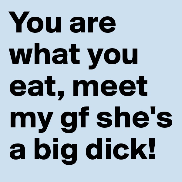 You are what you eat, meet my gf she's a big dick!