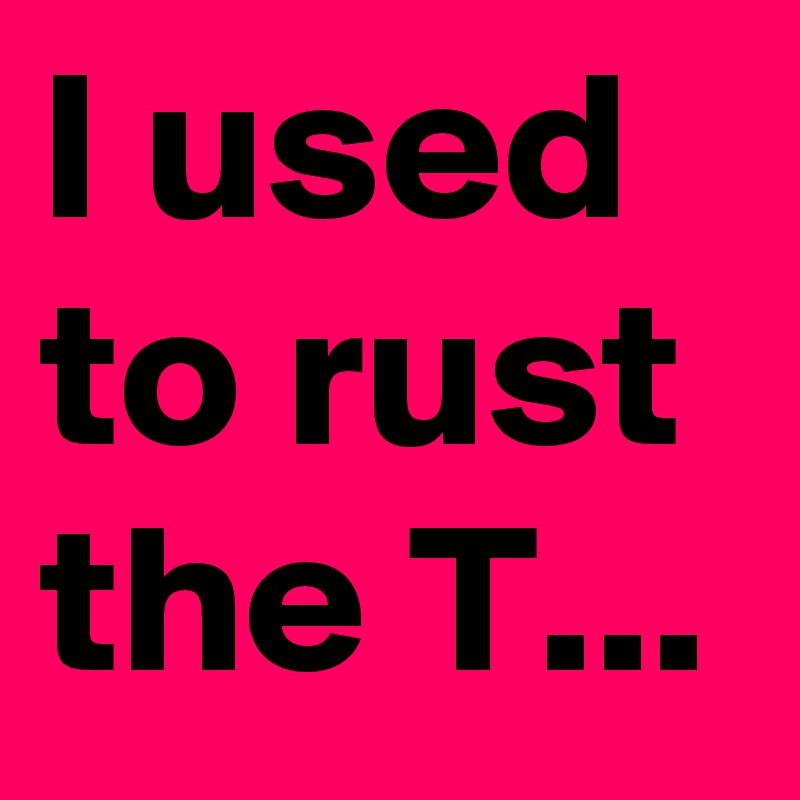 I used to rust the T...