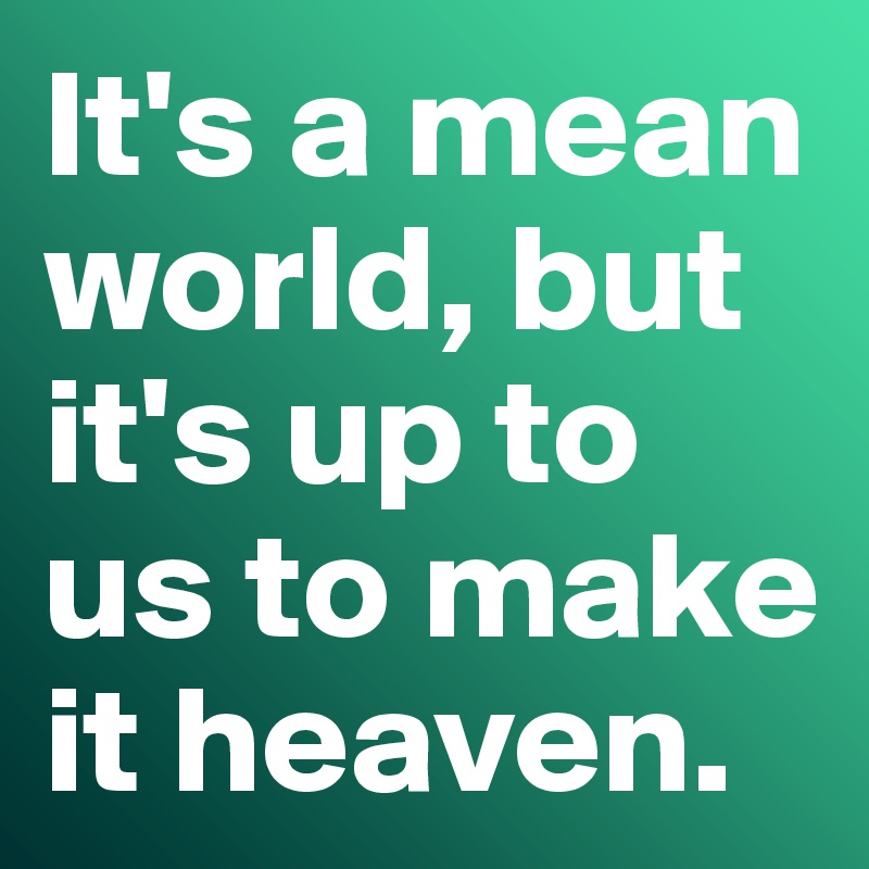 It's a mean world, but it's up to us to make it heaven. 