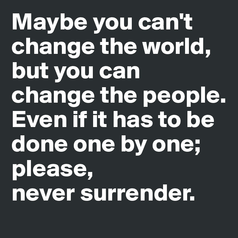 Maybe you can't change the world,
but you can change the people. 
Even if it has to be done one by one; please, 
never surrender. 
