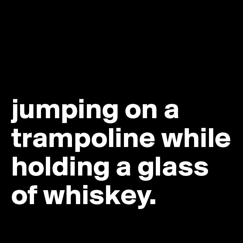 


jumping on a trampoline while holding a glass of whiskey.