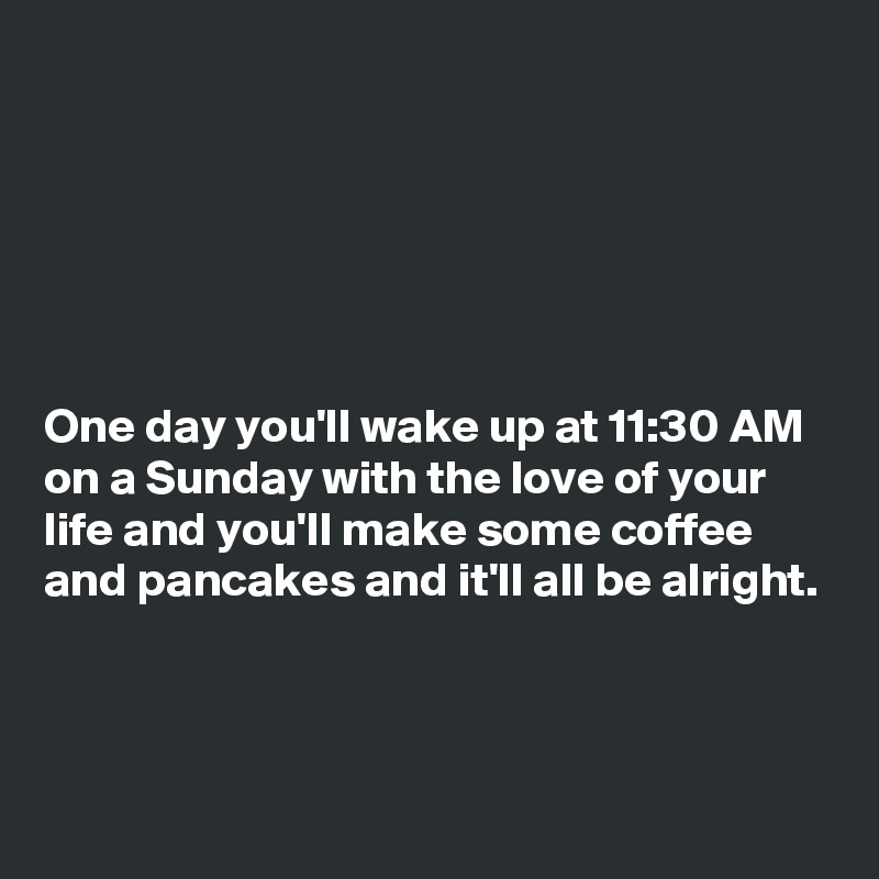 






One day you'll wake up at 11:30 AM on a Sunday with the love of your life and you'll make some coffee and pancakes and it'll all be alright.



