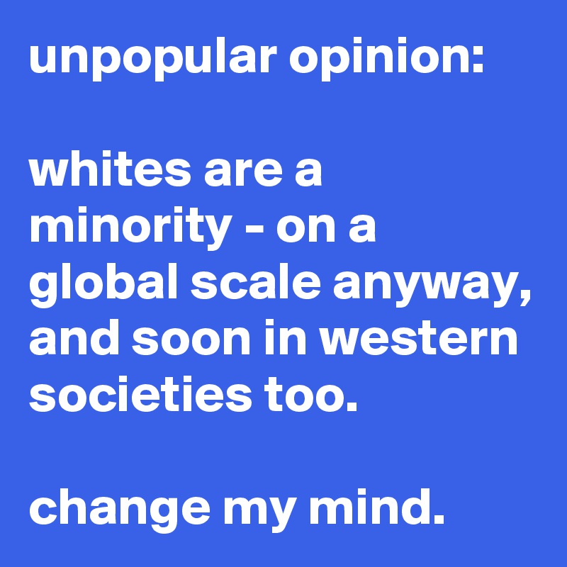 unpopular opinion: 

whites are a minority - on a global scale anyway, and soon in western societies too. 

change my mind.