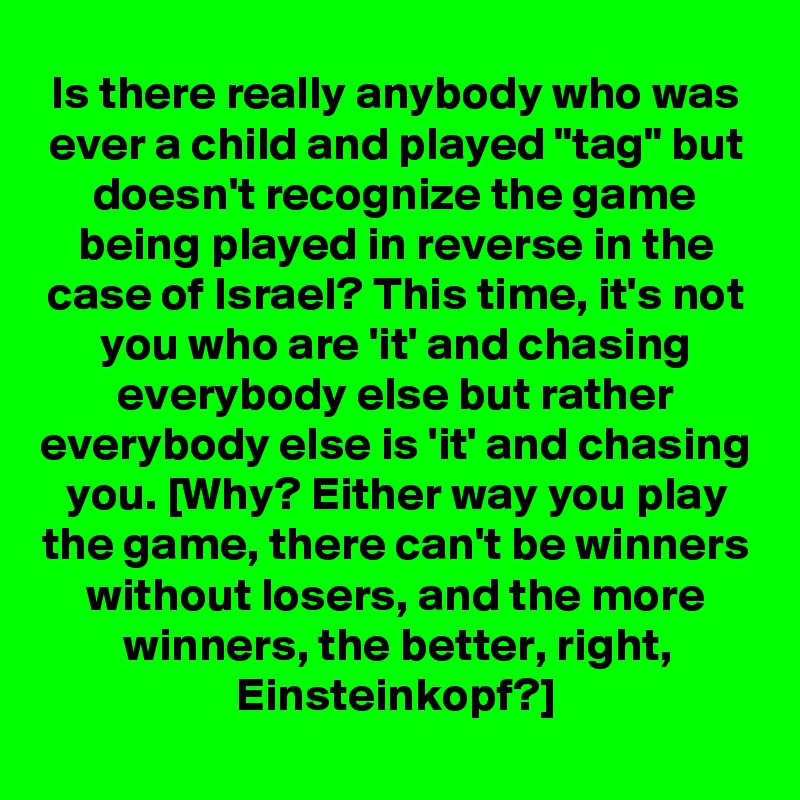 Is there really anybody who was ever a child and played "tag" but doesn't recognize the game being played in reverse in the case of Israel? This time, it's not you who are 'it' and chasing everybody else but rather everybody else is 'it' and chasing you. [Why? Either way you play the game, there can't be winners without losers, and the more winners, the better, right, Einsteinkopf?]
