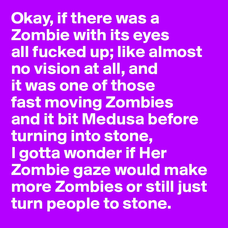 Okay, if there was a Zombie with its eyes 
all fucked up; like almost no vision at all, and 
it was one of those 
fast moving Zombies 
and it bit Medusa before turning into stone, 
I gotta wonder if Her 
Zombie gaze would make more Zombies or still just turn people to stone. 