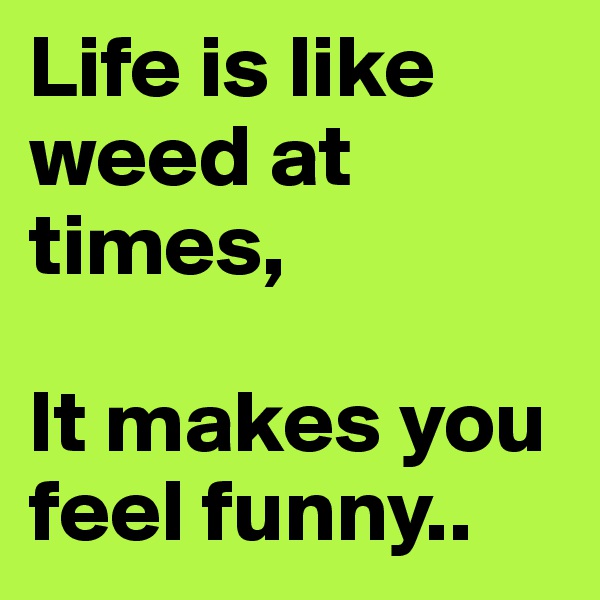 Life is like weed at times,

It makes you feel funny..