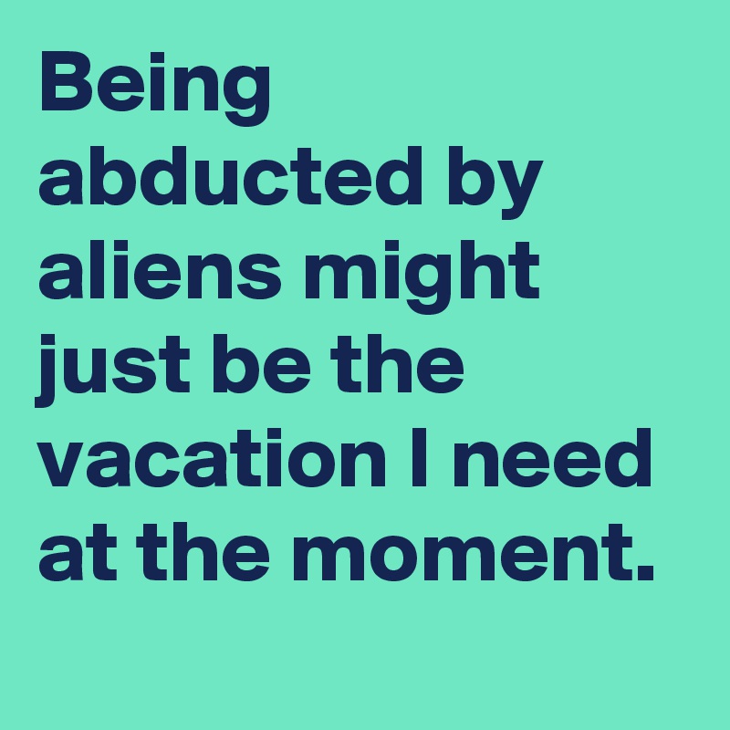 Being abducted by aliens might just be the vacation I need at the moment.