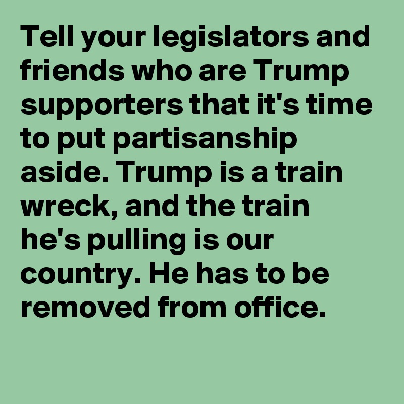 Tell your legislators and friends who are Trump supporters that it's time to put partisanship aside. Trump is a train wreck, and the train he's pulling is our country. He has to be removed from office.