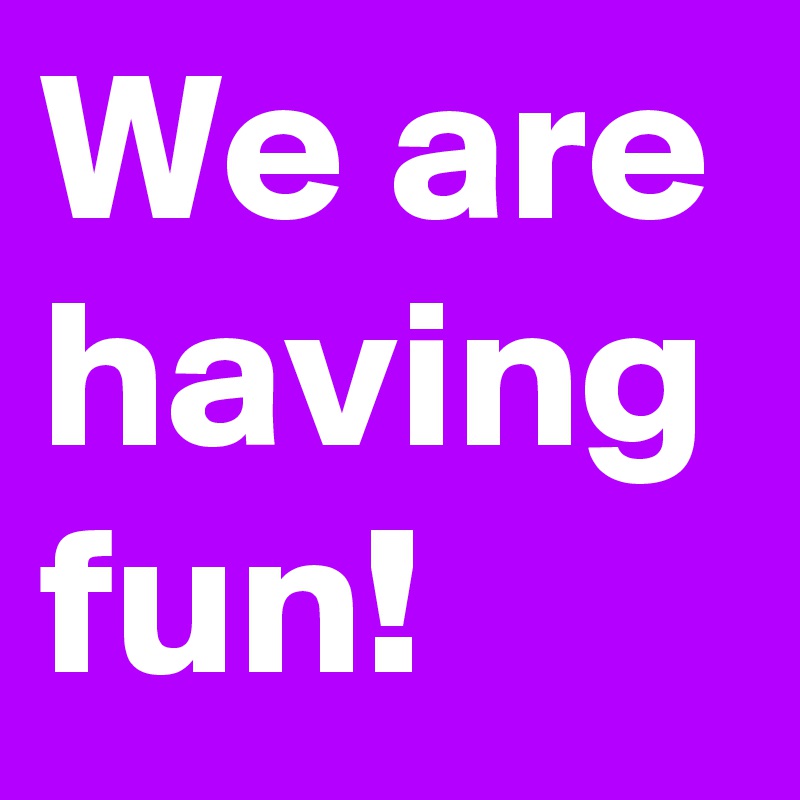 We are having fun!