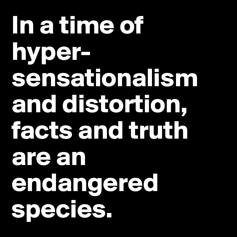 In a time of hyper-sensationalism and distortion, facts and truth are an endangered species.