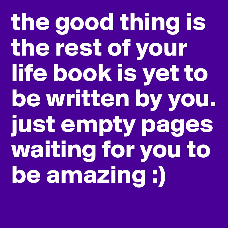 the good thing is the rest of your life book is yet to be written by you. just empty pages waiting for you to be amazing :) 