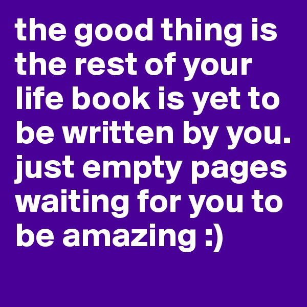 the good thing is the rest of your life book is yet to be written by you. just empty pages waiting for you to be amazing :) 