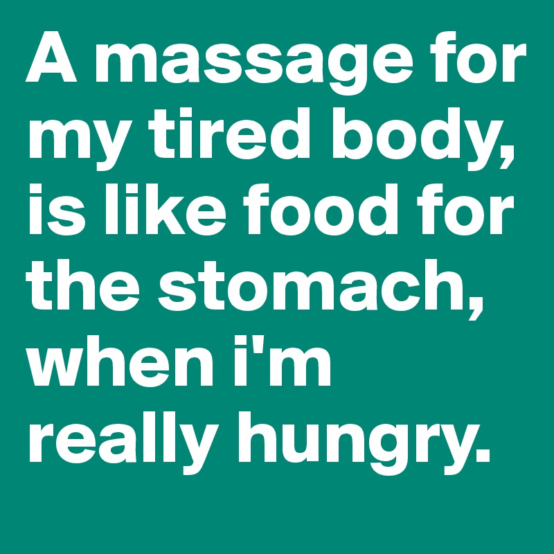 A massage for my tired body, is like food for the stomach, when i'm really hungry.