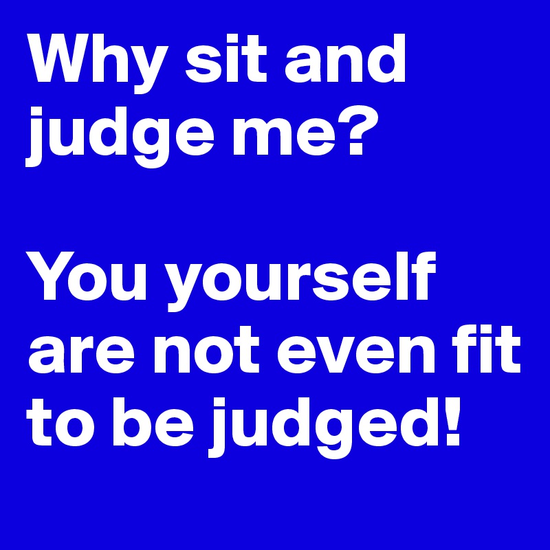 Why sit and judge me?

You yourself are not even fit to be judged!