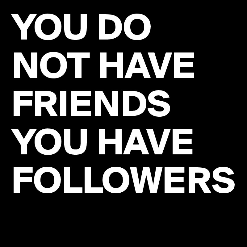 YOU DO NOT HAVE FRIENDS YOU HAVE FOLLOWERS