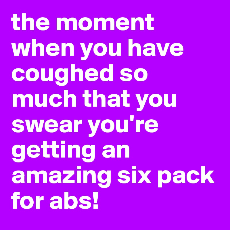 the moment when you have coughed so much that you swear you're getting an amazing six pack for abs!