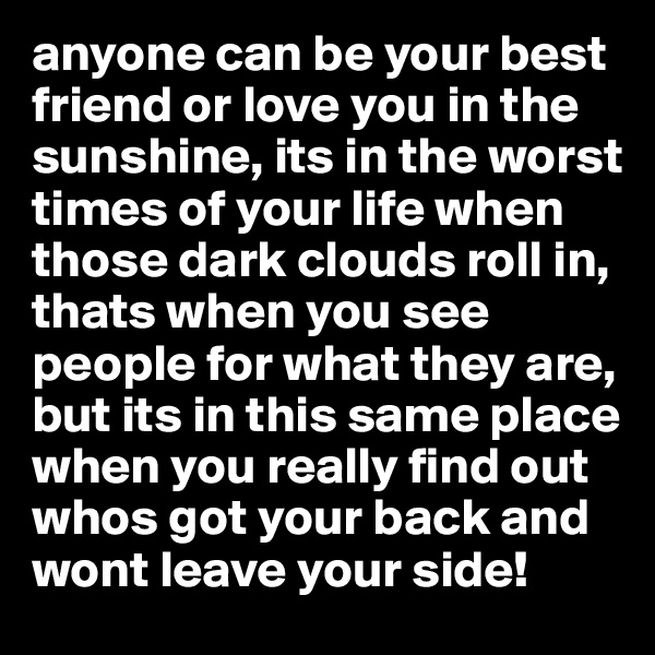 anyone can be your best friend or love you in the sunshine, its in the worst times of your life when those dark clouds roll in, thats when you see people for what they are, but its in this same place when you really find out whos got your back and wont leave your side! 