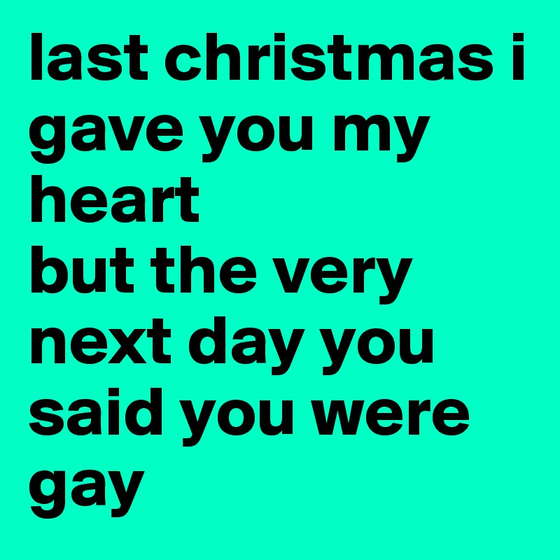 last christmas i gave you my heart 
but the very next day you said you were gay