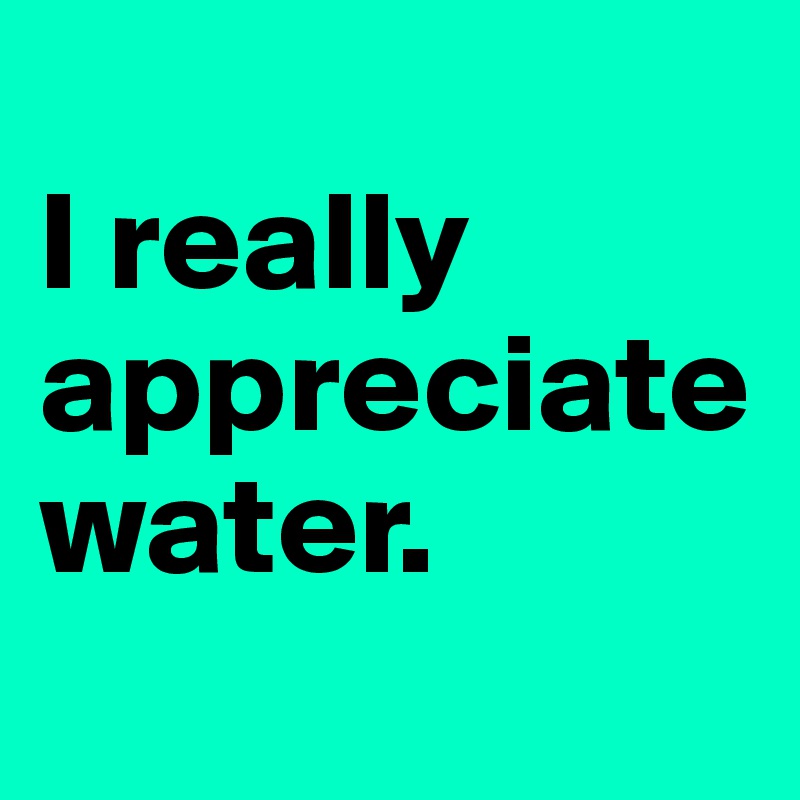 
I really appreciate water.
