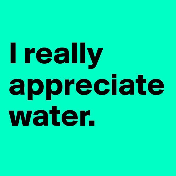 
I really appreciate water.
