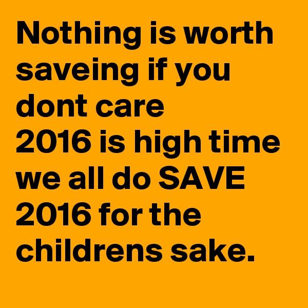 Nothing is worth saveing if you dont care 
2016 is high time we all do SAVE 2016 for the childrens sake.