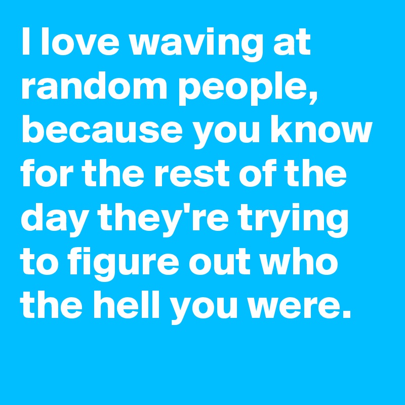 I love waving at random people,  because you know for the rest of the day they're trying to figure out who the hell you were. 
