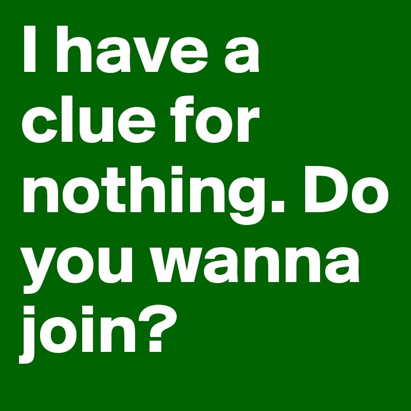 I have a clue for nothing. Do you wanna join?